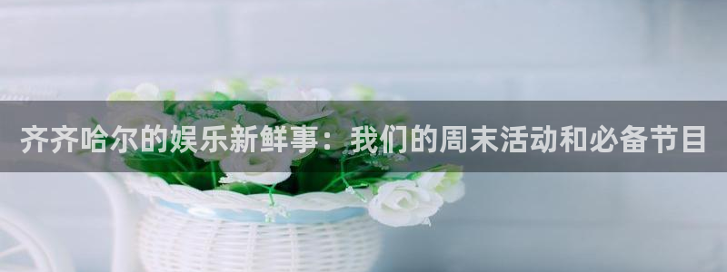 7790必发集团官网：齐齐哈尔的娱乐新鲜事：我们的周末活动和必备节目