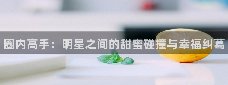 7790必发集团(中国)：圈内高手：明星之间的甜蜜碰撞与幸福纠葛