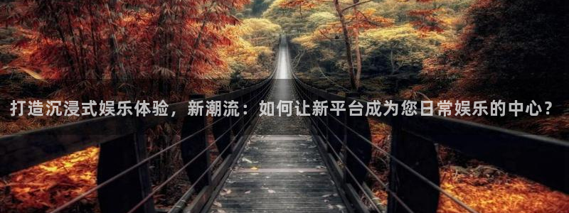 7790必发集团登录：打造沉浸式娱乐体验，新潮流：如何让新平台成为您日常娱乐的中心？