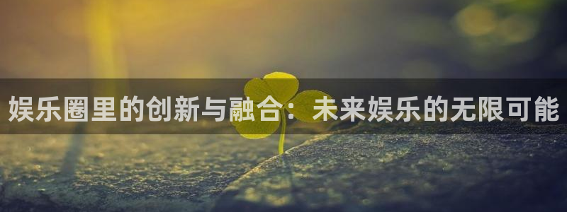 必发集团网站app：娱乐圈里的创新与融合：未来娱乐的无限可能