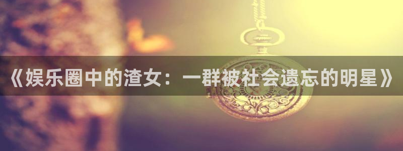 必发集团app下载安装手机版：《娱乐圈中的渣女：一群被社会遗忘的明星》